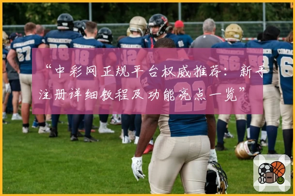 “中彩网正规平台权威推荐：新手注册详细教程及功能亮点一览”