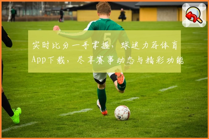 实时比分一手掌握,球迷力荐体育App下载,尽享赛事动态与精彩功能