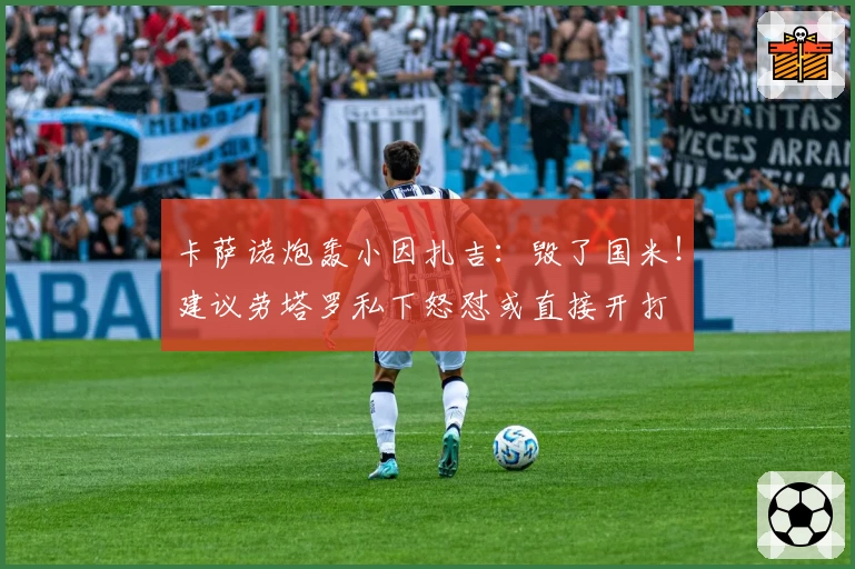 卡萨诺炮轰小因扎吉：毁了国米！建议劳塔罗私下怒怼或直接开打