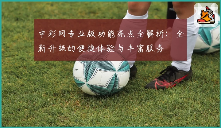 中彩网专业版功能亮点全解析:全新升级的便捷体验与丰富服务