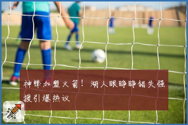 神锋加盟火箭！湖人眼睁睁错失强援引爆热议