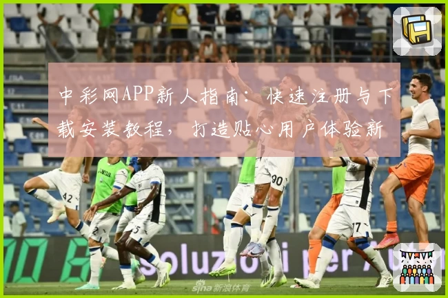 中彩网APP新人指南：快速注册与下载安装教程，打造贴心用户体验新升级