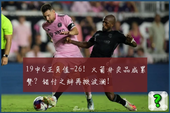 19中6正负值-26！火箭非卖品成累赘？错付之辩再掀波澜！