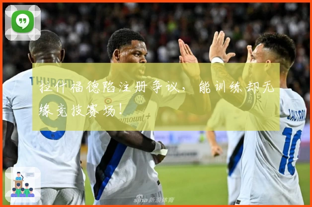 拉什福德陷注册争议,能训练却无缘竞技赛场!