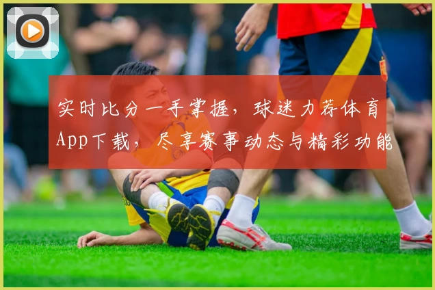 实时比分一手掌握,球迷力荐体育App下载,尽享赛事动态与精彩功能