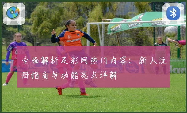 全面解析足彩网热门内容:新人注册指南与功能亮点详解
