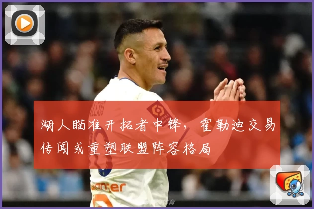 湖人瞄准开拓者中锋，霍勒迪交易传闻或重塑联盟阵容格局