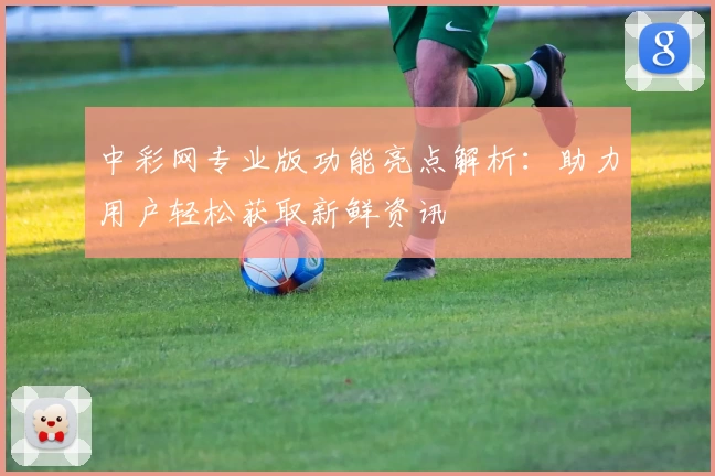 中彩网专业版功能亮点解析：助力用户轻松获取新鲜资讯