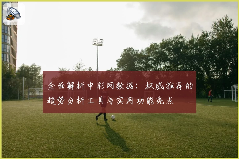 全面解析中彩网数据：权威推荐的趋势分析工具与实用功能亮点
