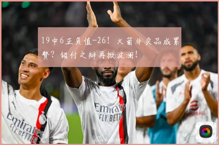 19中6正负值-26！火箭非卖品成累赘？错付之辩再掀波澜！