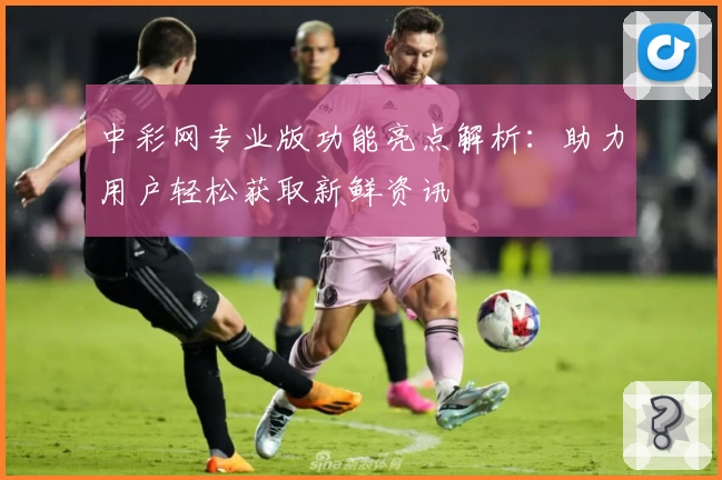 中彩网专业版功能亮点解析：助力用户轻松获取新鲜资讯