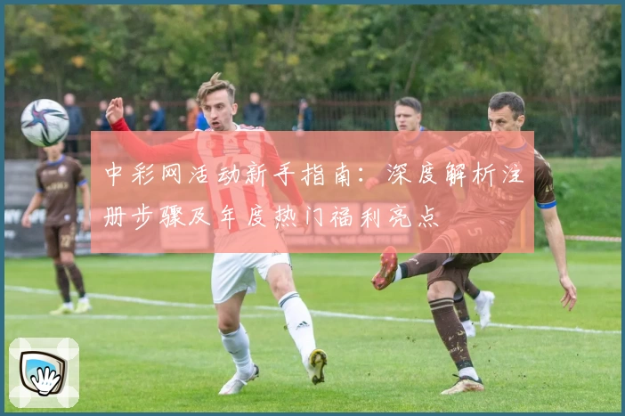中彩网活动新手指南:深度解析注册步骤及年度热门福利亮点