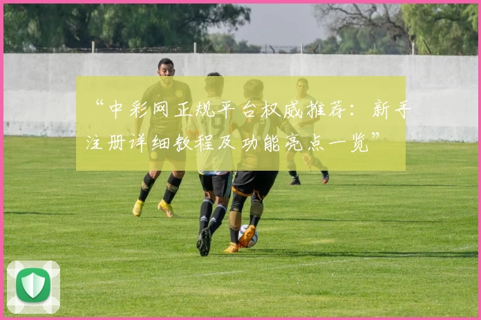 “中彩网正规平台权威推荐:新手注册详细教程及功能亮点一览”