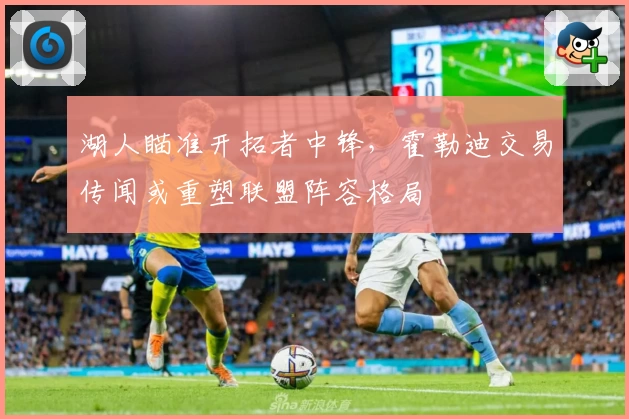 湖人瞄准开拓者中锋，霍勒迪交易传闻或重塑联盟阵容格局