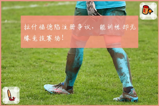 拉什福德陷注册争议，能训练却无缘竞技赛场！